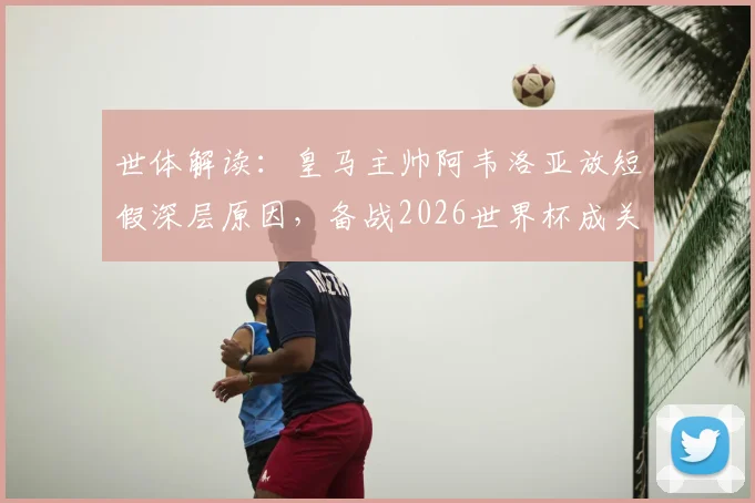 世体解读:皇马主帅阿韦洛亚放短假深层原因,备战2026世界杯成关键,球员体能管理策略分析