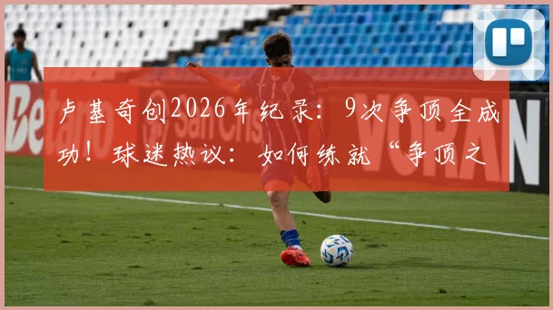 卢基奇创2026年纪录：9次争顶全成功！球迷热议：如何练就“争顶之王”的硬核技巧？
