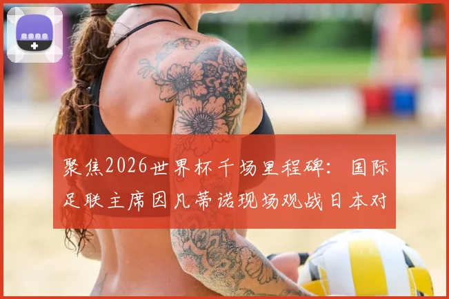 聚焦2026世界杯千场里程碑:国际足联主席因凡蒂诺现场观战日本对阵突尼斯友谊赛全记录