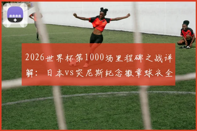 2026世界杯第1000场里程碑之战详解：日本vs突尼斯纪念徽章球衣全解析，附历史百场经典赛事盘点