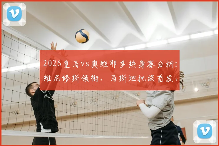 2026皇马vs奥维耶多热身赛分析：维尼修斯领衔，马斯坦托诺首发，姆巴佩贝林替补阵容解读与赛季前瞻
