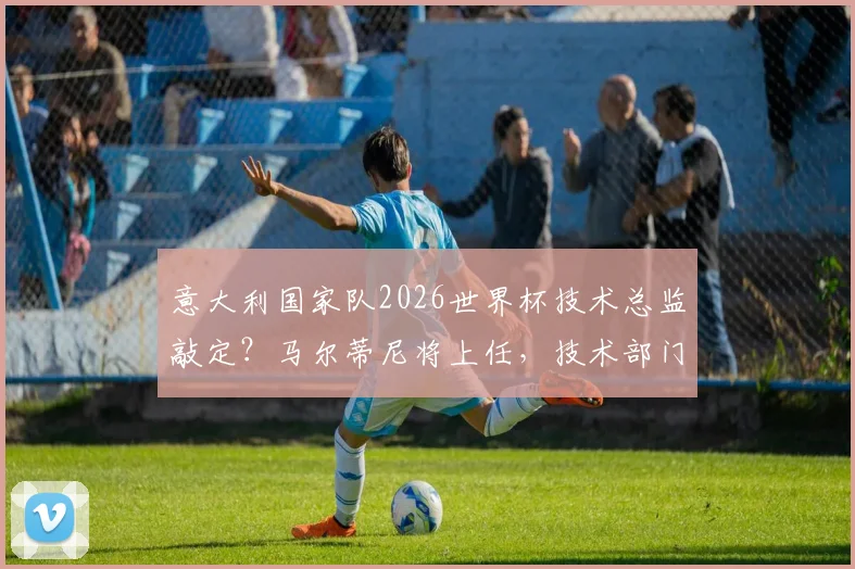 意大利国家队2026世界杯技术总监敲定?马尔蒂尼将上任,技术部门职责与未来影响详解