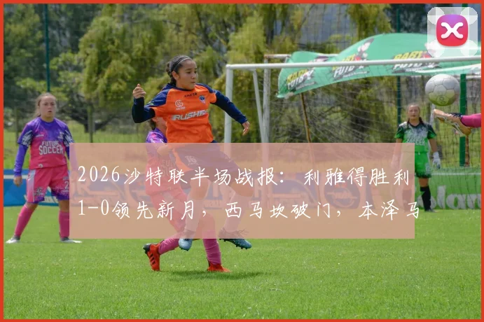 2026沙特联半场战报：利雅得胜利1-0领先新月，西马坎破门，本泽马进球无效引争议