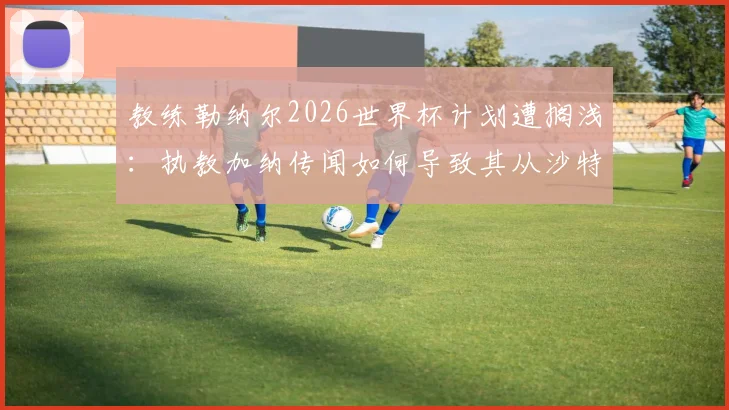 教练勒纳尔2026世界杯计划遭搁浅：执教加纳传闻如何导致其从沙特国家队下课？内幕全解析