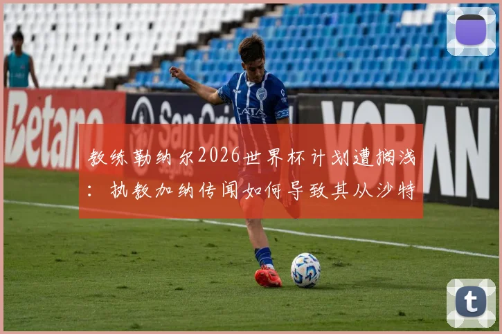 教练勒纳尔2026世界杯计划遭搁浅：执教加纳传闻如何导致其从沙特国家队下课？内幕全解析