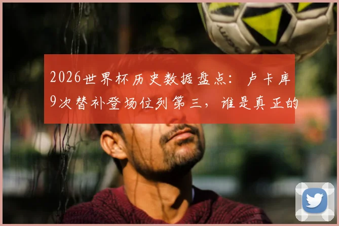 2026世界杯历史数据盘点：卢卡库9次替补登场位列第三，谁是真正的“超级替补”？