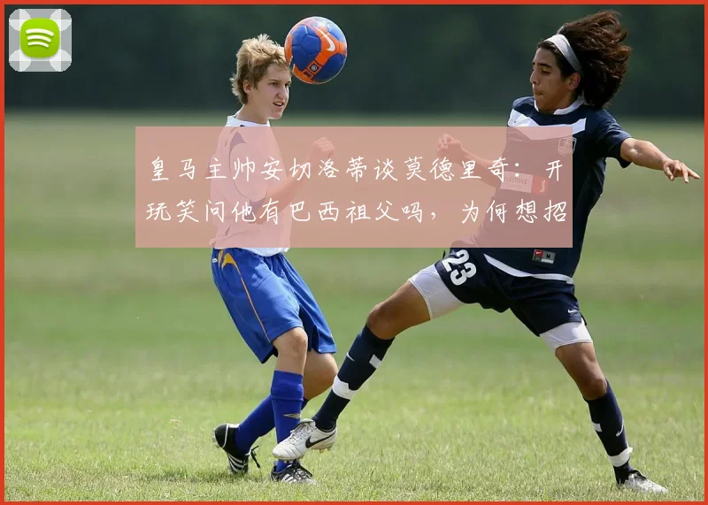 皇马主帅安切洛蒂谈莫德里奇：开玩笑问他有巴西祖父吗，为何想招入巴西队