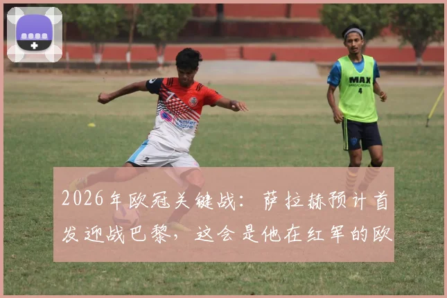 2026年欧冠关键战：萨拉赫预计首发迎战巴黎，这会是他在红军的欧战绝唱吗？