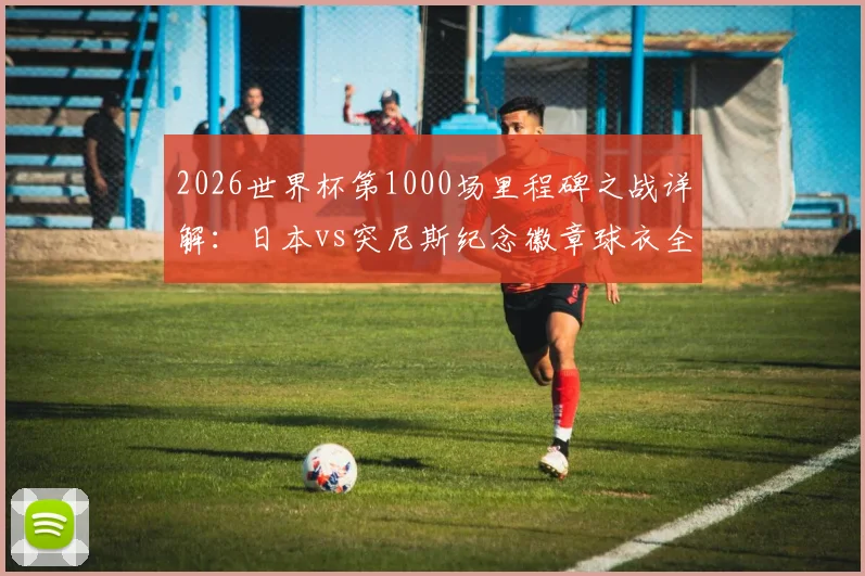 2026世界杯第1000场里程碑之战详解:日本vs突尼斯纪念徽章球衣全解析,附历史百场经典赛事盘点