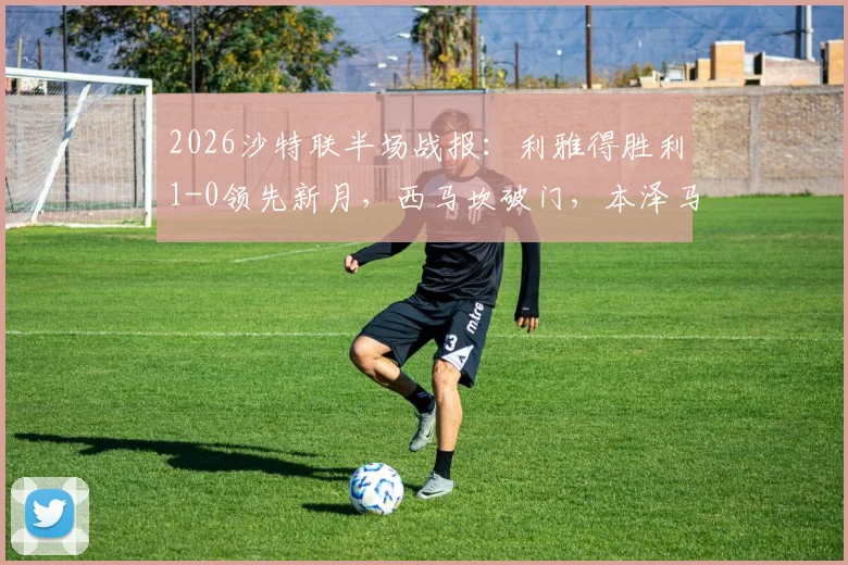 2026沙特联半场战报:利雅得胜利1-0领先新月,西马坎破门,本泽马进球无效引争议