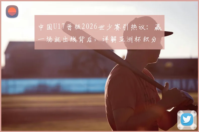 中国U17晋级2026世少赛引热议：赢一场就出线背后，详解亚洲杯积分规则与晋级之路