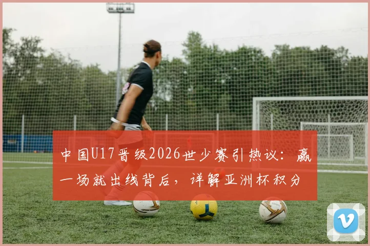 中国U17晋级2026世少赛引热议：赢一场就出线背后，详解亚洲杯积分规则与晋级之路