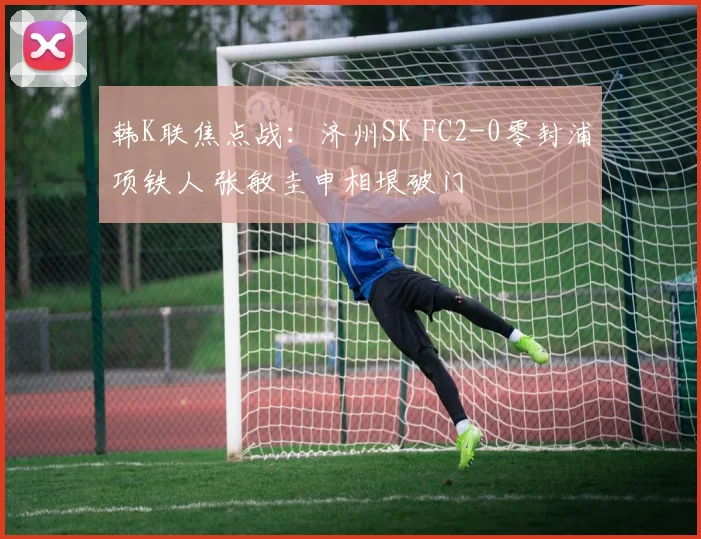 韩K联焦点战：济州SK FC2-0零封浦项铁人 张敏圭申相垠破门