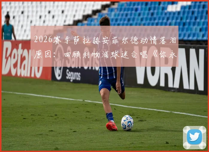 2026赛季萨拉赫安菲尔德动情落泪原因：回顾利物浦球迷合唱《你永远不会独行》感人告别场面
