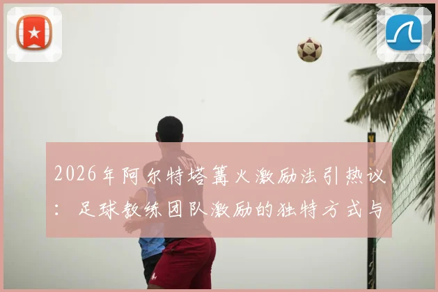 2026年阿尔特塔篝火激励法引热议：足球教练团队激励的独特方式与潜在风险探讨
