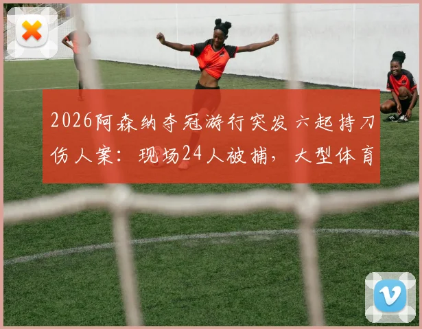 2026阿森纳夺冠游行突发六起持刀伤人案:现场24人被捕,大型体育庆祝活动安全引担忧