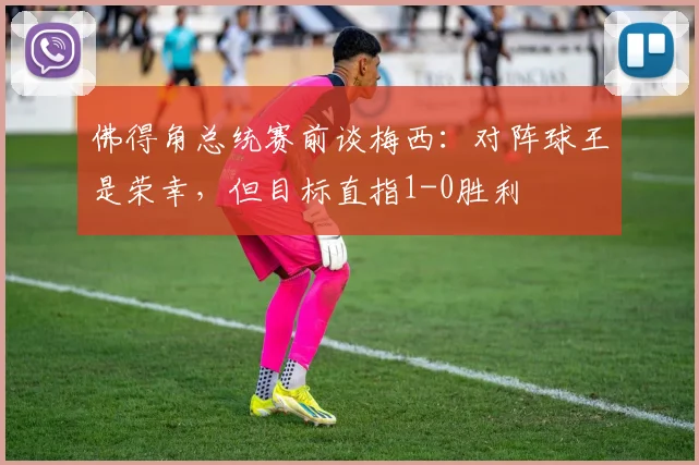 佛得角总统赛前谈梅西：对阵球王是荣幸，但目标直指1-0胜利