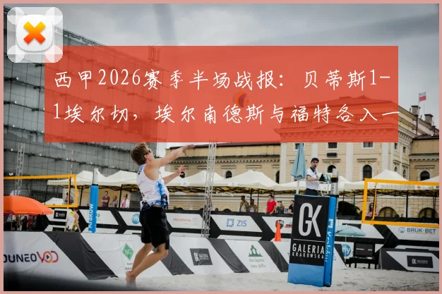 西甲2026赛季半场战报：贝蒂斯1-1埃尔切，埃尔南德斯与福特各入一球，两队中场战平深度分析
