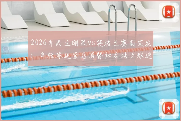 2026年民主刚果vs英格兰赛前突发：年轻球迷紧急顶替知名站立球迷出战引关注