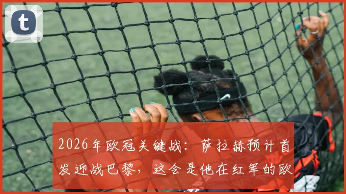 2026年欧冠关键战：萨拉赫预计首发迎战巴黎，这会是他在红军的欧战绝唱吗？