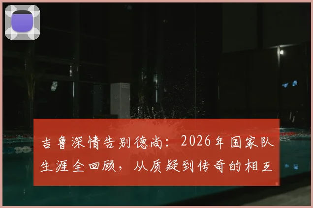 吉鲁深情告别德尚：2026年国家队生涯全回顾，从质疑到传奇的相互成就