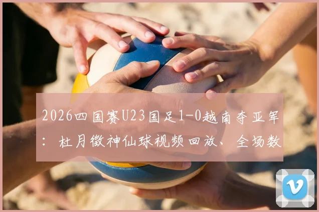 2026四国赛U23国足1-0越南夺亚军：杜月徵神仙球视频回放、全场数据及球员个人资料深度汇总