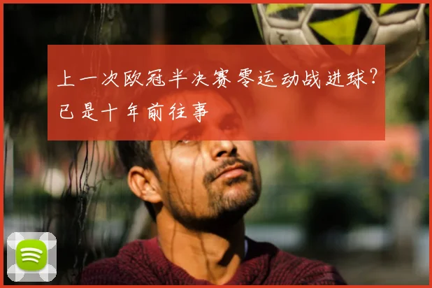 上一次欧冠半决赛零运动战进球?已是十年前往事