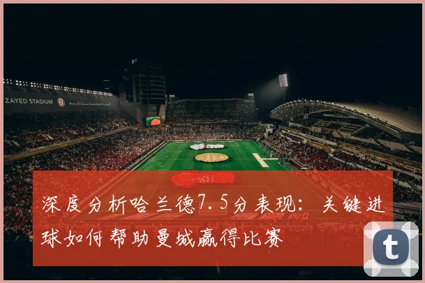 深度分析哈兰德7.5分表现：关键进球如何帮助曼城赢得比赛