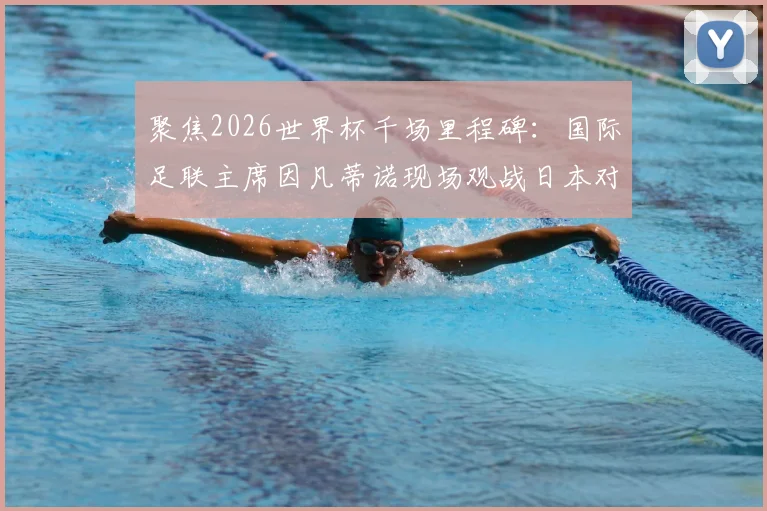 聚焦2026世界杯千场里程碑：国际足联主席因凡蒂诺现场观战日本对阵突尼斯友谊赛全记录