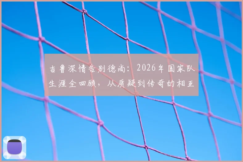 吉鲁深情告别德尚：2026年国家队生涯全回顾，从质疑到传奇的相互成就