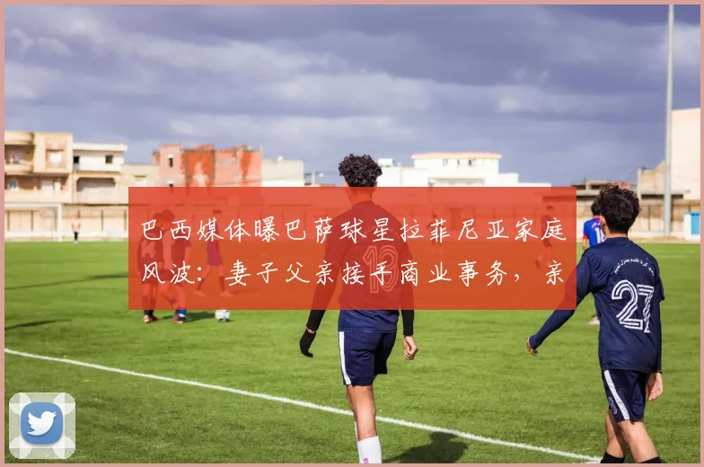 巴西媒体曝巴萨球星拉菲尼亚家庭风波:妻子父亲接手商业事务,亲生父亲心生芥蒂