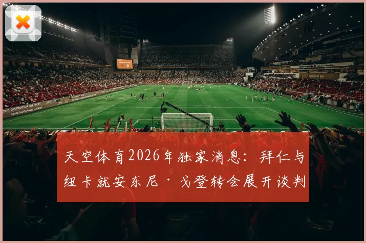 天空体育2026年独家消息：拜仁与纽卡就安东尼·戈登转会展开谈判，球员身价与交易难点解析