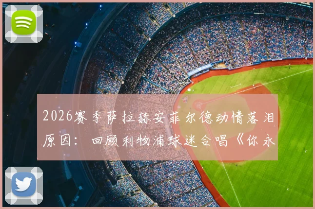 2026赛季萨拉赫安菲尔德动情落泪原因:回顾利物浦球迷合唱《你永远不会独行》感人告别场面