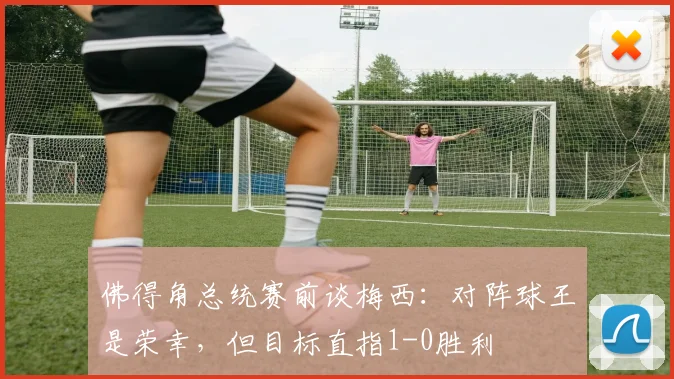 佛得角总统赛前谈梅西：对阵球王是荣幸，但目标直指1-0胜利
