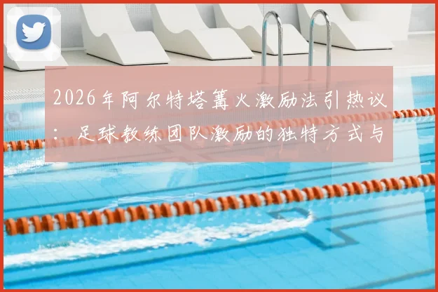 2026年阿尔特塔篝火激励法引热议：足球教练团队激励的独特方式与潜在风险探讨