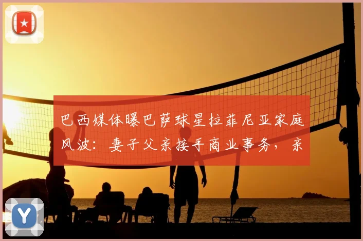 巴西媒体曝巴萨球星拉菲尼亚家庭风波：妻子父亲接手商业事务，亲生父亲心生芥蒂