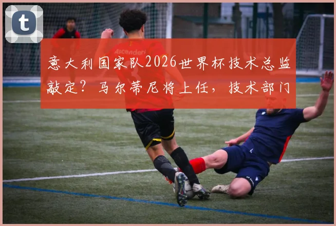意大利国家队2026世界杯技术总监敲定？马尔蒂尼将上任，技术部门职责与未来影响详解